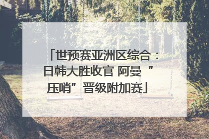 世预赛亚洲区综合：日韩大胜收官 阿曼“压哨”晋级附加赛