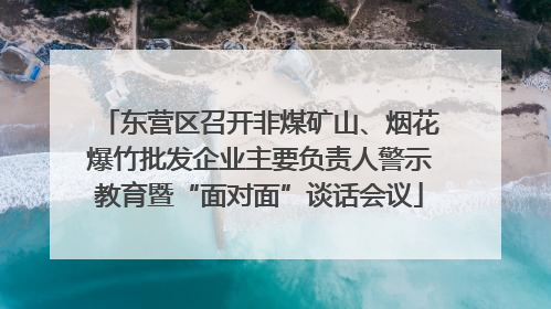 东营区召开非煤矿山、烟花爆竹批发企业主要负责人警示教育暨“面对面”谈话会议