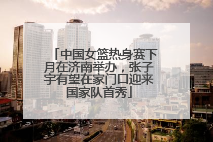 中国女篮热身赛下月在济南举办，张子宇有望在家门口迎来国家队首秀