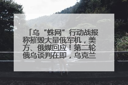 乌“蛛网”行动战报称摧毁大量俄军机，美方、俄媒回应！第二轮俄乌谈判在即，乌克兰提出三大诉求