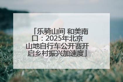 乐骑山间 和美南口：2025年北京山地自行车公开赛开启乡村振兴加速度