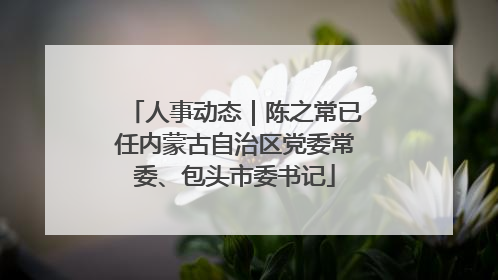 人事动态｜陈之常已任内蒙古自治区党委常委、包头市委书记