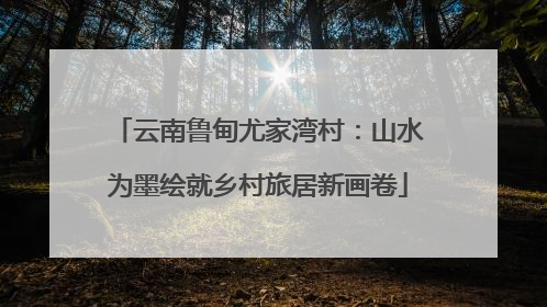 云南鲁甸尤家湾村：山水为墨绘就乡村旅居新画卷
