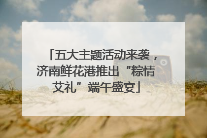 五大主题活动来袭，济南鲜花港推出“粽情艾礼”端午盛宴