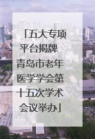 五大专项平台揭牌 青岛市老年医学学会第十五次学术会议举办