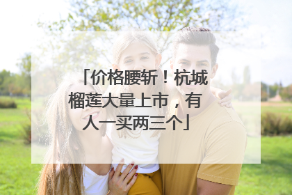 价格腰斩！杭城榴莲大量上市，有人一买两三个