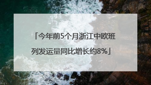 今年前5个月浙江中欧班列发运量同比增长约8%