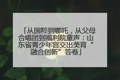 从国粹到哪吒，从父母合唱团到福利院童声：山东省青少年宫交出美育“融合创新”答卷