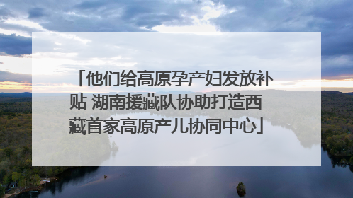 他们给高原孕产妇发放补贴 湖南援藏队协助打造西藏首家高原产儿协同中心
