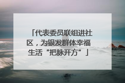 代表委员联组进社区，为银发群体幸福生活“把脉开方”