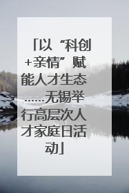 以“科创+亲情”赋能人才生态……无锡举行高层次人才家庭日活动