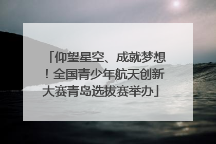 仰望星空、成就梦想！全国青少年航天创新大赛青岛选拔赛举办