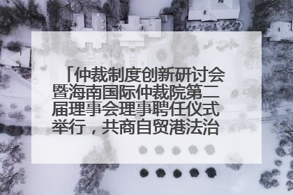仲裁制度创新研讨会暨海南国际仲裁院第二届理事会理事聘任仪式举行，共商自贸港法治建设新路径