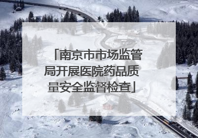南京市市场监管局开展医院药品质量安全监督检查