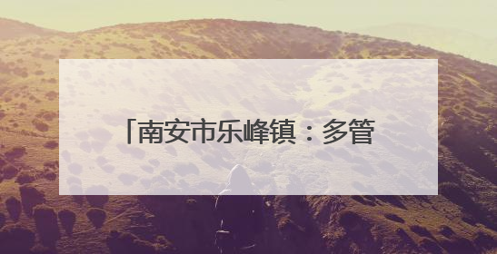 南安市乐峰镇：多管齐下筑牢森林“防火墙”，守护绿水青山