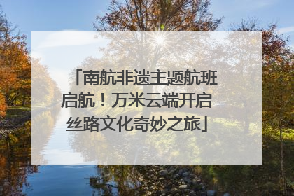南航非遗主题航班启航！万米云端开启丝路文化奇妙之旅