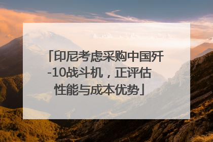 印尼考虑采购中国歼-10战斗机，正评估性能与成本优势