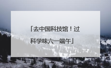 去中国科技馆！过科学味六一端午