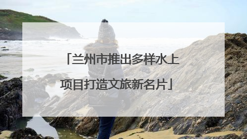 兰州市推出多样水上项目打造文旅新名片