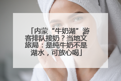 内蒙“牛奶湖”游客排队接奶？当地文旅局：是纯牛奶不是湖水，可放心喝