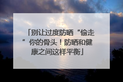 别让过度防晒“偷走”你的骨头！防晒和健康之间这样平衡