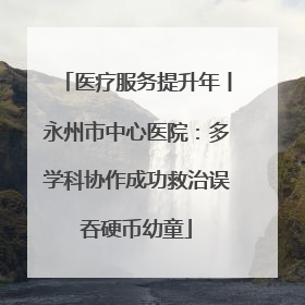 医疗服务提升年丨永州市中心医院：多学科协作成功救治误吞硬币幼童