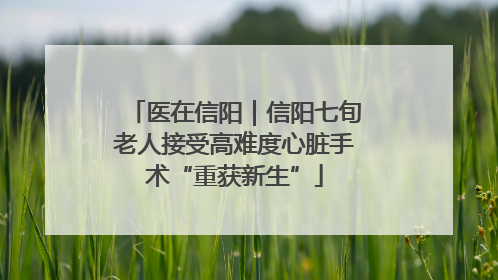 医在信阳｜信阳七旬老人接受高难度心脏手术“重获新生”