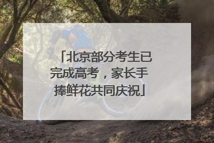 北京部分考生已完成高考，家长手捧鲜花共同庆祝