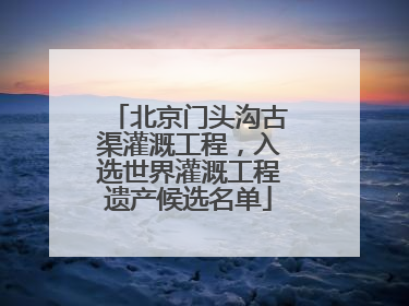 北京门头沟古渠灌溉工程，入选世界灌溉工程遗产候选名单
