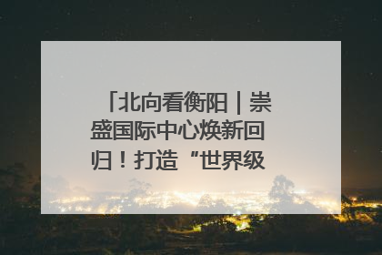 北向看衡阳｜崇盛国际中心焕新回归！打造“世界级美食主题公园”