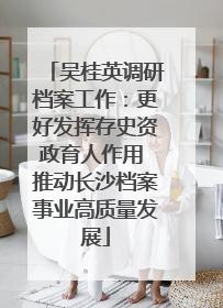 吴桂英调研档案工作：更好发挥存史资政育人作用 推动长沙档案事业高质量发展
