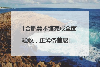 合肥美术馆完成全面验收，正筹备首展