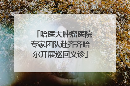 哈医大肿瘤医院专家团队赴齐齐哈尔开展巡回义诊
