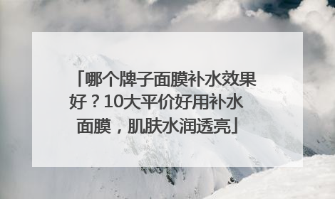 哪个牌子面膜补水效果好？10大平价好用补水面膜，肌肤水润透亮
