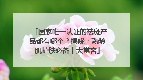 国家唯一认证的祛斑产品都有哪个？揭晓：熟龄肌护肤必备十大常客