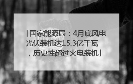 国家能源局：4月底风电光伏装机达15.3亿千瓦，历史性超过火电装机