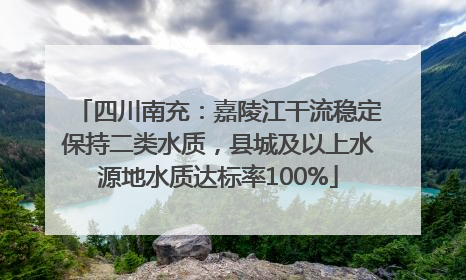 四川南充：嘉陵江干流稳定保持二类水质，县城及以上水源地水质达标率100%