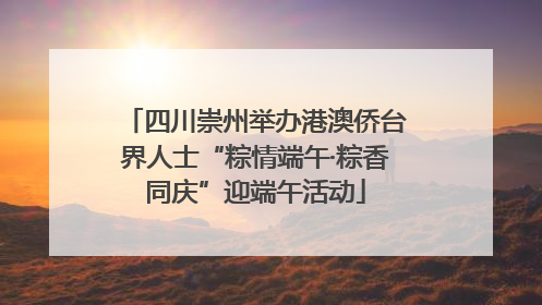 四川崇州举办港澳侨台界人士“粽情端午·粽香同庆”迎端午活动