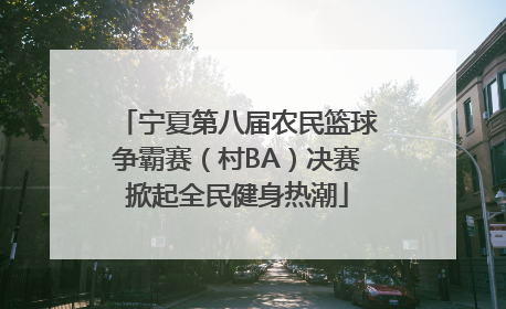 宁夏第八届农民篮球争霸赛（村BA）决赛掀起全民健身热潮