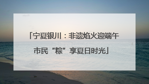 宁夏银川：非遗焰火迎端午 市民“粽”享夏日时光