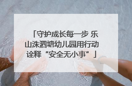 守护成长每一步 乐山洙泗塘幼儿园用行动诠释“安全无小事”