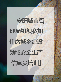 安阳城市管理局组织参加住房城乡建设领域安全生产信息员培训