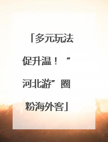 多元玩法促升温！“河北游”圈粉海外客