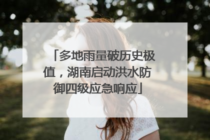 多地雨量破历史极值，湖南启动洪水防御四级应急响应