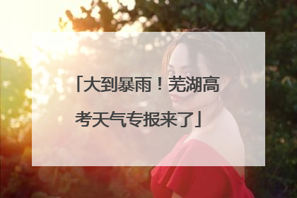 大到暴雨！芜湖高考天气专报来了