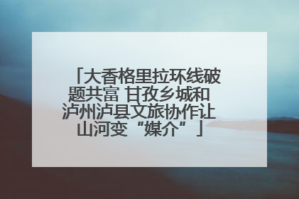 大香格里拉环线破题共富 甘孜乡城和泸州泸县文旅协作让山河变“媒介”