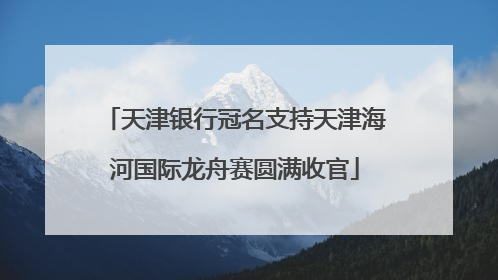 天津银行冠名支持天津海河国际龙舟赛圆满收官