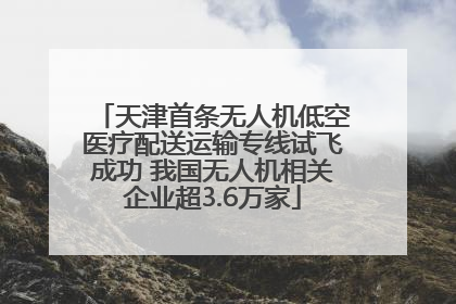 天津首条无人机低空医疗配送运输专线试飞成功 我国无人机相关企业超3.6万家