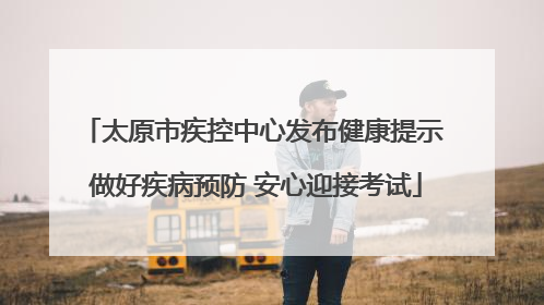 太原市疾控中心发布健康提示 做好疾病预防 安心迎接考试