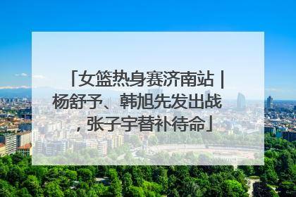 女篮热身赛济南站｜杨舒予、韩旭先发出战，张子宇替补待命